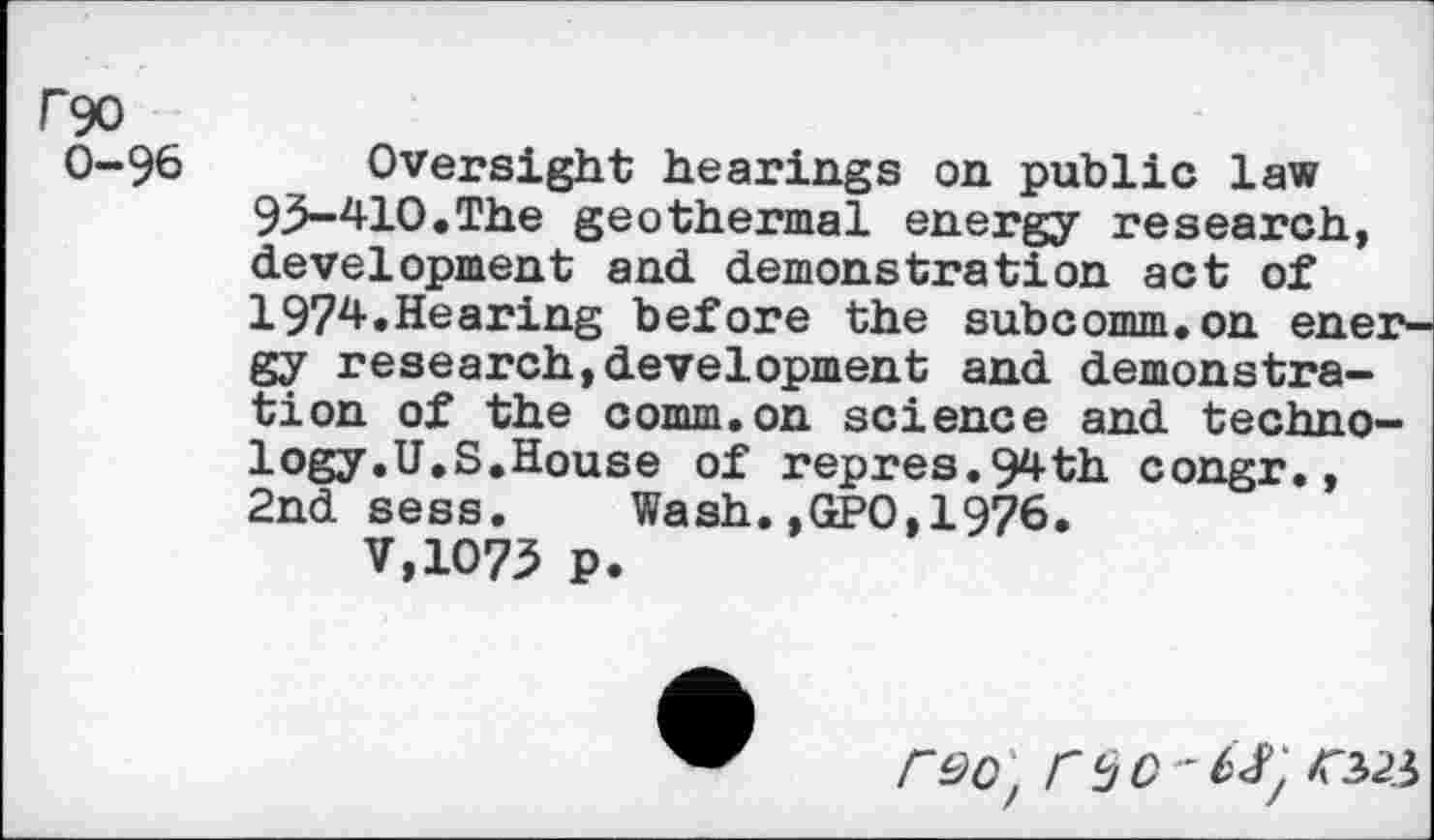 ﻿rgo
0-96
Oversight hearings on public law 93-4-lO.The geothermal energy research, development and demonstration act of 1974.Hearing before the subcomm.on energy research,development and demonstration of the comm.on science and technology.U.S.House of repres.9z<-th congr., 2nd sess.	Wash.,GPO,1976.
V,1O73 p.
rdo'f